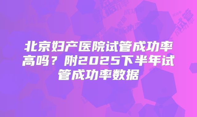 北京妇产医院试管成功率高吗？附2025下半年试管成功率数据
