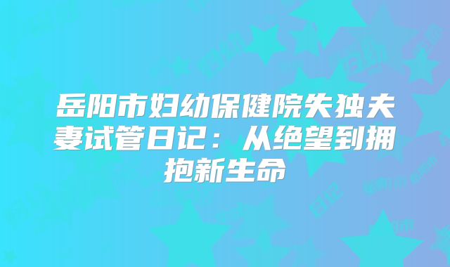 岳阳市妇幼保健院失独夫妻试管日记：从绝望到拥抱新生命