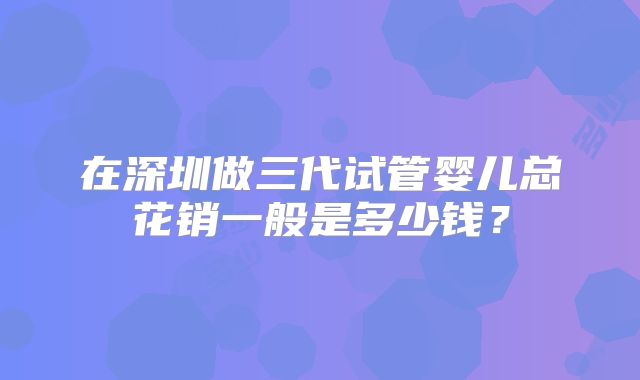 在深圳做三代试管婴儿总花销一般是多少钱?
