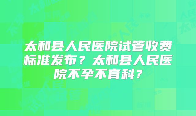 太和县人民医院试管收费标准发布？太和县人民医院不孕不育科？