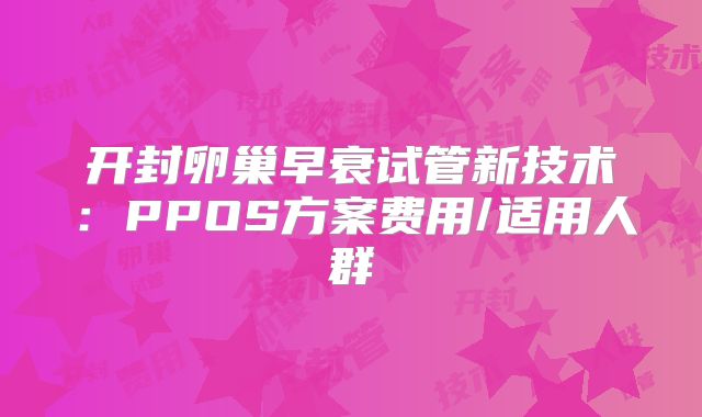 开封卵巢早衰试管新技术：PPOS方案费用/适用人群