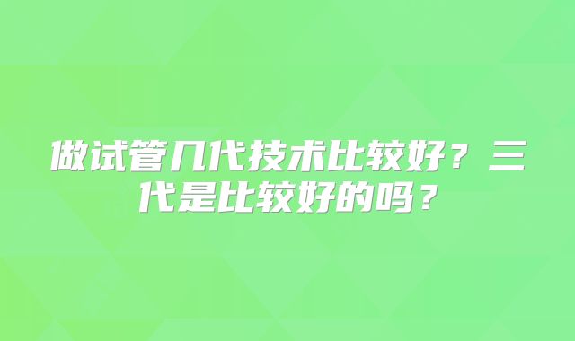 做试管几代技术比较好？三代是比较好的吗？