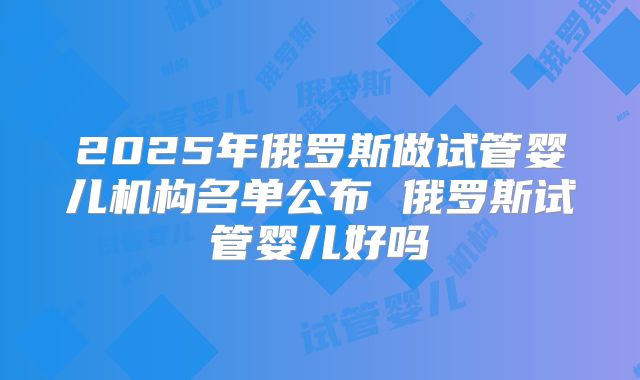 2025年俄罗斯做试管婴儿机构名单公布 俄罗斯试管婴儿好吗