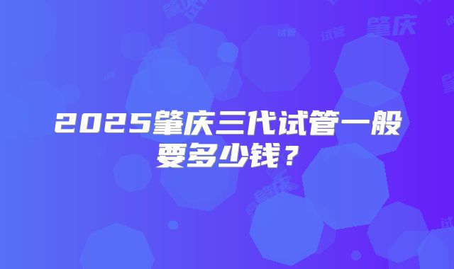 2025肇庆三代试管一般要多少钱?