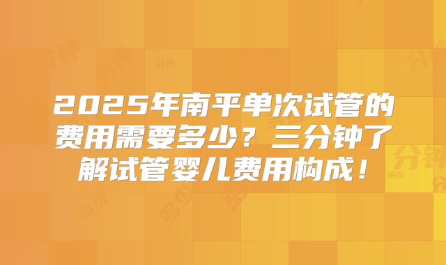 2025年南平单次试管的费用需要多少？三分钟了解试管婴儿费用构成！
