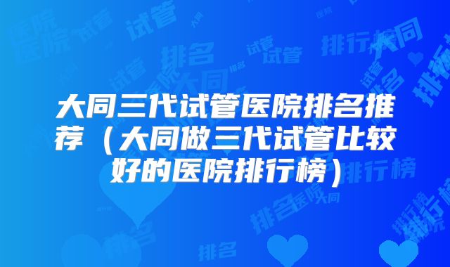 大同三代试管医院排名推荐（大同做三代试管比较好的医院排行榜）
