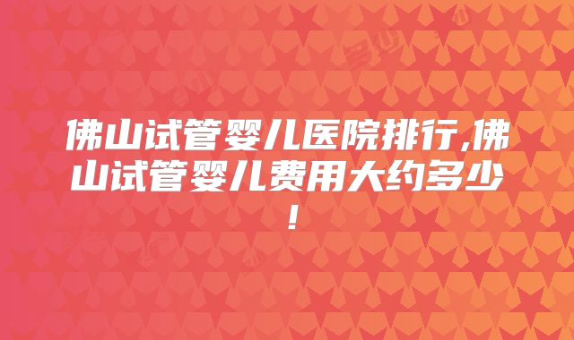 佛山试管婴儿医院排行,佛山试管婴儿费用大约多少！