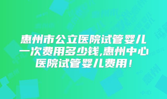 惠州市公立医院试管婴儿一次费用多少钱,惠州中心医院试管婴儿费用！