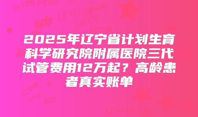 2025年辽宁省计划生育科学研究院附属医院三代试管费用12万起？高龄患者真实账单