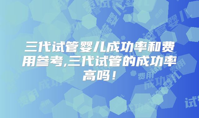 三代试管婴儿成功率和费用参考,三代试管的成功率高吗！