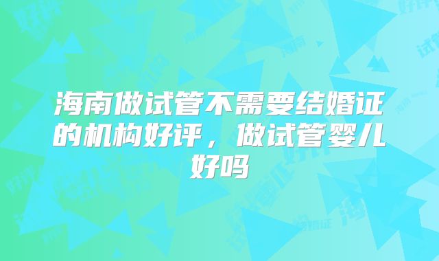 海南做试管不需要结婚证的机构好评，做试管婴儿好吗