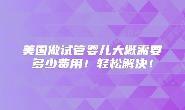 美国做试管婴儿大概需要多少费用!轻松解决!