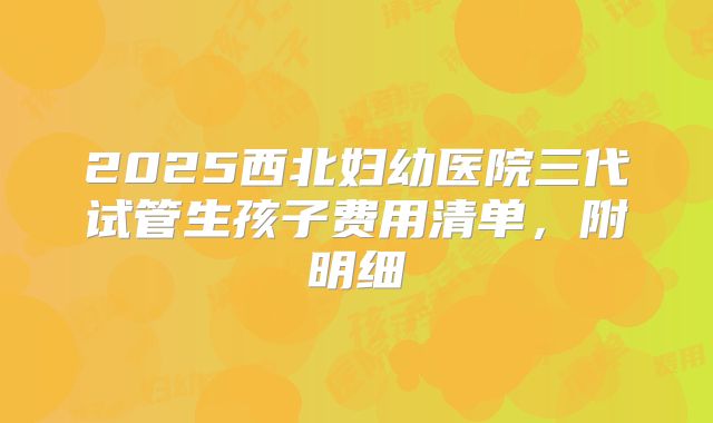 2025西北妇幼医院三代试管生孩子费用清单，附明细