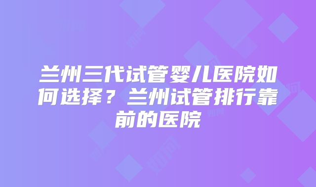 兰州三代试管婴儿医院如何选择？兰州试管排行靠前的医院