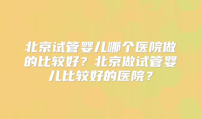 北京试管婴儿哪个医院做的比较好?北京做试管婴儿比较好的医院?