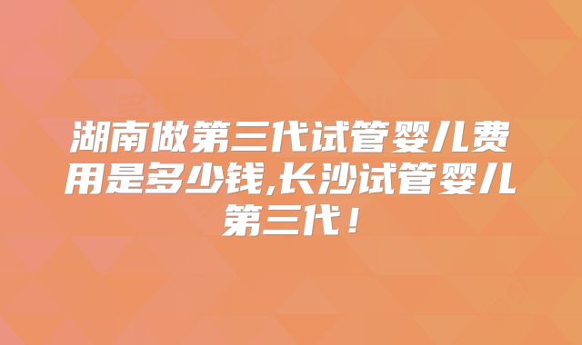 湖南做第三代试管婴儿费用是多少钱,长沙试管婴儿第三代！