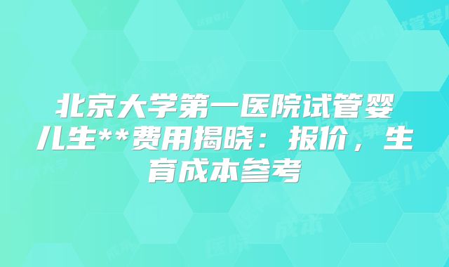 北京大学第一医院试管婴儿生**费用揭晓：报价，生育成本参考