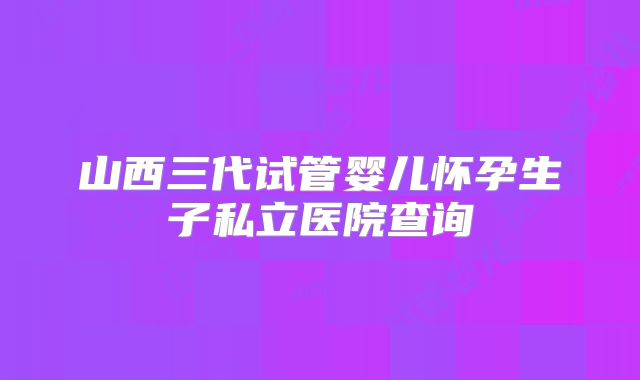 山西三代试管婴儿怀孕生子私立医院查询