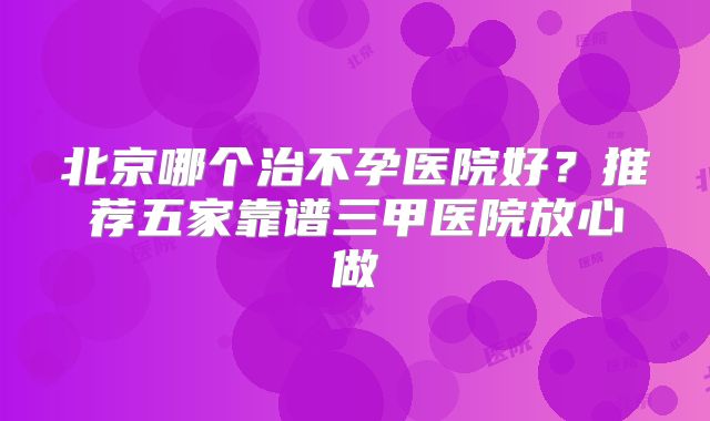 北京哪个治不孕医院好?推荐五家靠谱三甲医院放心做