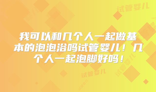 我可以和几个人一起做基本的泡泡浴吗试管婴儿！几个人一起泡脚好吗！