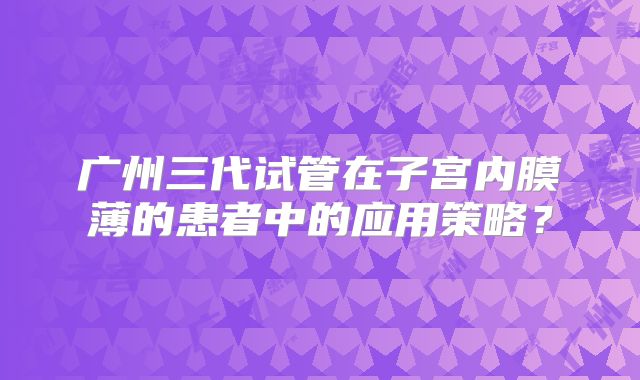 广州三代试管在子宫内膜薄的患者中的应用策略？