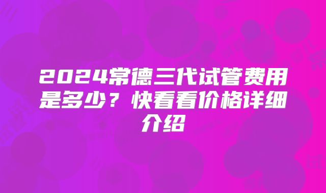 2024常德三代试管费用是多少？快看看价格详细介绍