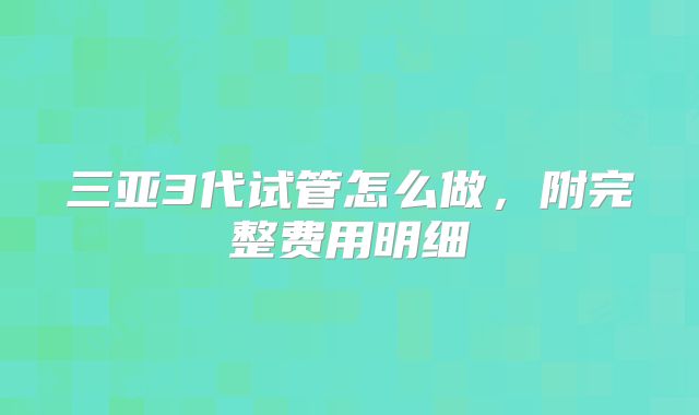 三亚3代试管怎么做，附完整费用明细