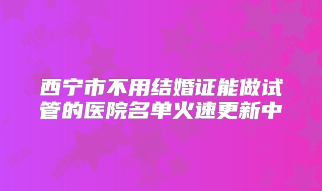 西宁市不用结婚证能做试管的医院名单火速更新中
