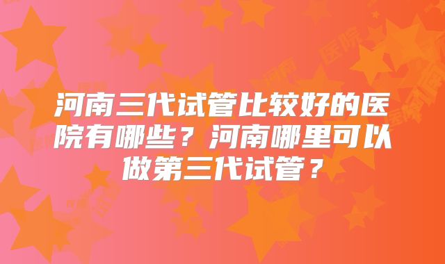 河南三代试管比较好的医院有哪些？河南哪里可以做第三代试管？