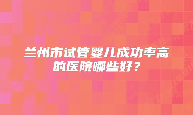 兰州市试管婴儿成功率高的医院哪些好？