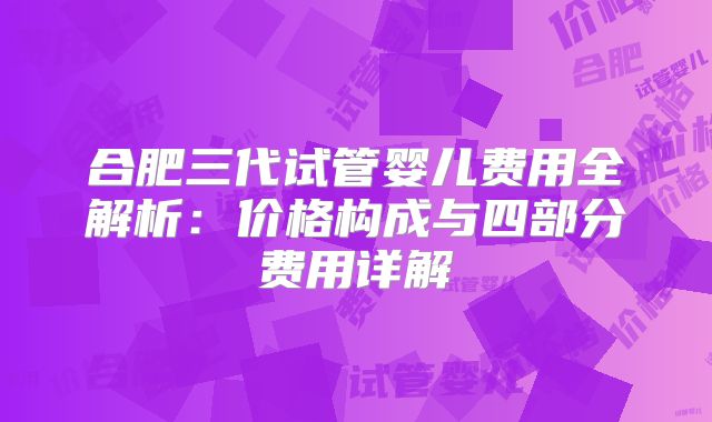 合肥三代试管婴儿费用全解析:价格构成与四部分费用详解