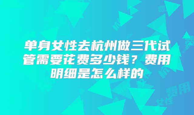 单身女性去杭州做三代试管需要花费多少钱?费用明细是怎么样的