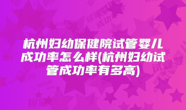 杭州妇幼保健院试管婴儿成功率怎么样(杭州妇幼试管成功率有多高)