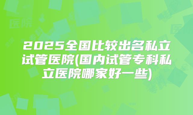 2025全国比较出名私立试管医院(国内试管专科私立医院哪家好一些)