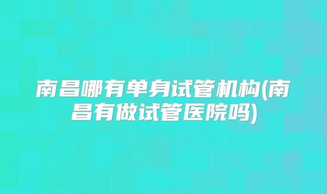 南昌哪有单身试管机构(南昌有做试管医院吗)