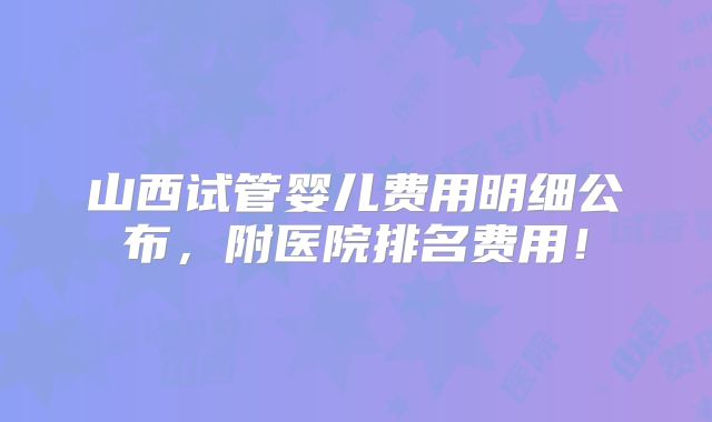 山西试管婴儿费用明细公布,附医院排名费用!