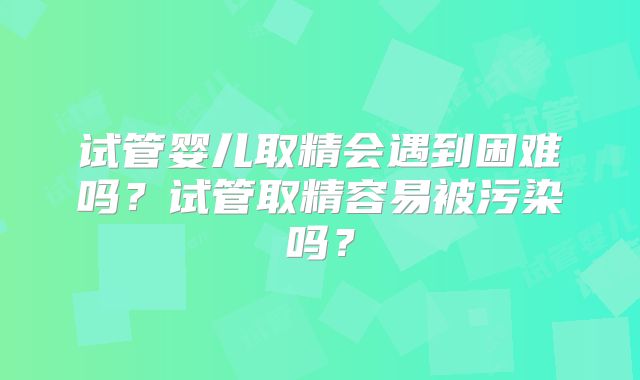 试管婴儿取精会遇到困难吗？试管取精容易被污染吗？