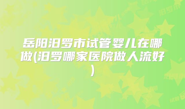 岳阳汨罗市试管婴儿在哪做(汨罗哪家医院做人流好)