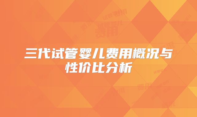 三代试管婴儿费用概况与性价比分析
