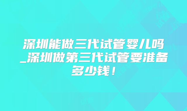 深圳能做三代试管婴儿吗_深圳做第三代试管要准备多少钱！