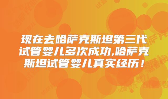 现在去哈萨克斯坦第三代试管婴儿多次成功,哈萨克斯坦试管婴儿真实经历！
