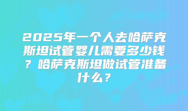 2025年一个人去哈萨克斯坦试管婴儿需要多少钱?哈萨克斯坦做试管准备什么?