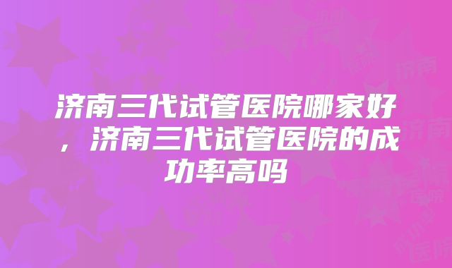 济南三代试管医院哪家好，济南三代试管医院的成功率高吗