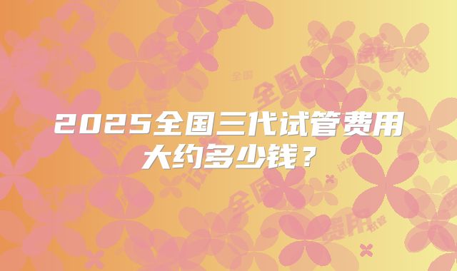 2025全国三代试管费用大约多少钱？