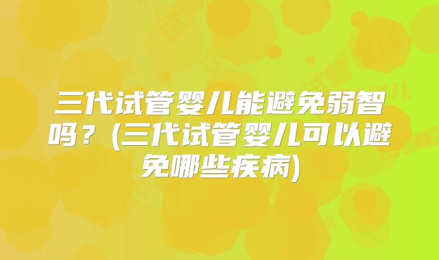 三代试管婴儿能避免弱智吗？(三代试管婴儿可以避免哪些疾病)