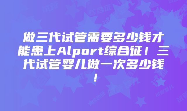 做三代试管需要多少钱才能患上Alport综合征！三代试管婴儿做一次多少钱！