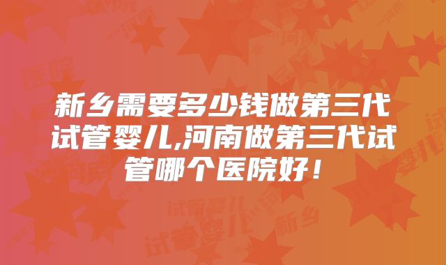 新乡需要多少钱做第三代试管婴儿,河南做第三代试管哪个医院好！