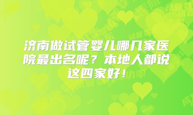济南做试管婴儿哪几家医院最出名呢？本地人都说这四家好！