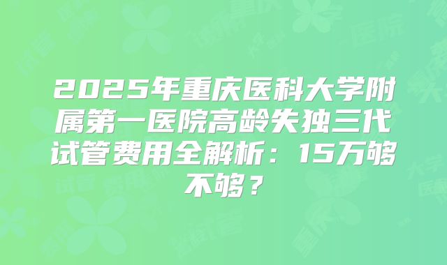 2025年重庆医科大学附属第一医院高龄失独三代试管费用全解析：15万够不够？