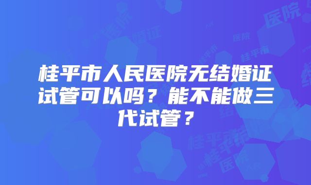 桂平市人民医院无结婚证试管可以吗?能不能做三代试管?